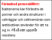 Text Box: Förändrad permeabilitet: Bakterierna kan förändra de poriner och andra strukturer i cellväggar och cellmembran som antibiotikan använder för att ta sig in. På så sätt uppstår resistens.