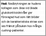 Text Box: Hud: Nedbrytningen av hudens kollagen som ökas vid ökade glukokortikoidnivåer ger försvagad hud som lätt blöder och de karakteristiska striae som ses främst på buken hos många cushing-patienter. 