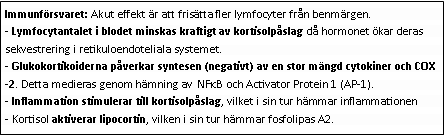 Text Box: Immunförsvaret: Akut effekt är att frisätta fler lymfocyter från benmärgen.
- Lymfocytantalet i blodet minskas kraftigt av kortisolpåslag då hormonet ökar deras sekvestrering i retikuloendoteliala systemet.
- Glukokortikoiderna påverkar syntesen (negativt) av en stor mängd cytokiner och COX-2. Detta medieras genom hämning av NFkB och Activator Protein 1 (AP-1). 
- Inflammation stimulerar till kortisolpåslag, vilket i sin tur hämmar inflammationen
- Kortisol aktiverar lipocortin, vilken i sin tur hämmar fosfolipas A2.