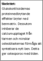 Text Box: Skelettet: Glukokortikoidernas proteinnedbrytande effekter bryter ned benmatrix. Dessutom inhiberar de calciumupptaget från tarmen och minskar osteoblasternas förmåga att syntetisera nytt ben. Detta ger osteoporos med tiden. 