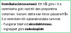 Text Box: Ventrikulocisternostomi: Ett hål görs i 3:e ventrikelns golv ned till den prepontina cisternen. Genom detta kan likvor passera från 3:e ventrikeln till subaraknoidala rummet. 
- Fungerar bäst vid akveduktstenos. 
- Ingreppet görs endoskopiskt.