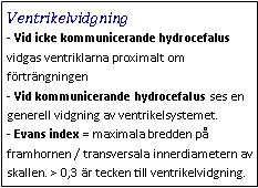 Text Box: Ventrikelvidgning- Vid icke kommunicerande hydrocefalus vidgas ventriklarna proximalt om förträngningen
- Vid kommunicerande hydrocefalus ses en generell vidgning av ventrikelsystemet.
- Evans index = maximala bredden på framhornen / transversala innerdiametern av skallen. > 0,3 är tecken till ventrikelvidgning.