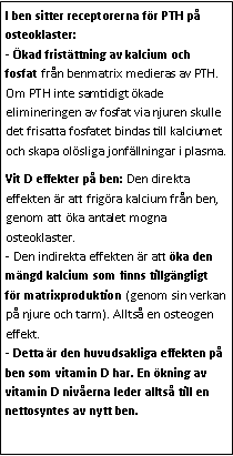 Text Box: I ben sitter receptorerna för PTH på osteoklaster:
- Ökad fristättning av kalcium och fosfat från benmatrix medieras av PTH. Om PTH inte samtidigt ökade elimineringen av fosfat via njuren skulle det frisatta fosfatet bindas till kalciumet och skapa olösliga jonfällningar i plasma. Vit D effekter på ben: Den direkta effekten är att frigöra kalcium från ben, genom att öka antalet mogna osteoklaster.
- Den indirekta effekten är att öka den mängd kalcium som finns tillgängligt för matrixproduktion (genom sin verkan på njure och tarm). Alltså en osteogen effekt.
- Detta är den huvudsakliga effekten på ben som vitamin D har. En ökning av vitamin D nivåerna leder alltså till en nettosyntes av nytt ben.