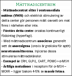 Text Box: Mättnadscentrum- Mättnadscentrat sitter i ventromediala nukleus (VMN) och elektrisk stimulering av detta center gör personen mätt oavsett om mat finns i närheten eller inte.
- Förstörs detta center orsakas kontinuerligt födointag (hyperfagi).
- Med mättnadscentrum associeras generellt sett de anorexigena (orexis är grekiska för aptit) neurotransmittorerna. Injiceras dessa stimuleras mättnadskänslor.
- Exempel är CRH, GLP-1, CART, POMC->α-MSH
- Ärftliga mutationer i receptorn för α-MSH – MC4R – ligger bakom 4-5% av massiv fetma.