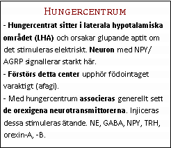 Text Box: Hungercentrum- Hungercentrat sitter i laterala hypotalamiska området (LHA) och orsakar glupande aptit om det stimuleras elektriskt. Neuron med NPY/AGRP signallerar starkt här.
- Förstörs detta center upphör födointaget varaktigt (afagi).
- Med hungercentrum associeras generellt sett de orexigena neurotransmittorerna. Injiceras dessa stimuleras ätande. NE, GABA, NPY, TRH, orexin-A, -B.